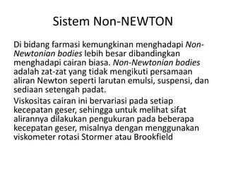 Sistem Non-NEWTON
Di bidang farmasi kemungkinan menghadapi Non-
Newtonian bodies lebih besar dibandingkan
menghadapi cairan biasa. Non-Newtonian bodies
adalah zat-zat yang tidak mengikuti persamaan
aliran Newton seperti larutan emulsi, suspensi, dan
sediaan setengah padat.
Viskositas cairan ini bervariasi pada setiap
kecepatan geser, sehingga untuk melihat sifat
alirannya dilakukan pengukuran pada beberapa
kecepatan geser, misalnya dengan menggunakan
viskometer rotasi Stormer atau Brookfield
 