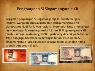 Penghargaan Si Singamangaraja XII
Kegigihan perjuangan Sisingamangaraja XII sudah menjadi
inspirasi warga Indonesia, kemudian Sisingamangaraja XII
diangkat menjadi Pahlawan nasional Indonesia. Untuk mengingat
jasa-jasa kepahlawanannya maka lukisan SI Singamangaraja XII
dicetak sebagai mata uang 1000 rupiah yang dicetak pada tahun
1987 dan juga dicetak pada perangko tahun 1962, nama SI
Singamangaraja juga digunakan sebagai nama Jalan dan nama
sebuah perguruan tinggi.
 