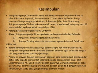 Kesimpulan
• Sisingamangaraja XII memiliki nama asli Pantuan Besar Ompu Pulo Batu. Ia
lahir di Bakkara, Tapanuli, Sumatra Utara, 17 Juni 1849. Ayah dan Ibunya
bernama Sisingamangaraja XI (Ompu Sohahuaon) dan Boru Situmorang.
Sisingamangaraja XII dinobatkan menjadi penerus ayahnya di usia yang baru 19
tahun setelah ayahnya wafat pada tahun 1876.
• Perang Batak yang terjadi selama 29 tahun
• Alasan Sisingamangaraja XII mengadakan perlawanan terhadap Belanda:
a) Pengaruh Sisingamangaraja semakin kecil.
b) Adanya Zending atau misi penyebaran agama kristen di Batak dan
sekitarnya
• Belanda memperluas kekuasaannya dalam rangka Pax Netherlandica yaitu
keinginan menguasai Hindia Belanda dibawah Belanda, agar tidak ada bangsa
lain yang menduduki daerah jajahannya.
• Perang ini diawali dengan permintaan bantuan para misionaris di Silindung dan
Bahal Batu kepada pemerintah kolonial Belanda dari ancaman diusir oleh
Singamangaraja XII. Dan berakhir dengan gugurnya Sisingamangaraja XII pada
17 Juni 1907 dalam sebuah pertempuran dengan Belanda di pinggir bukit Aek
Sibulbulen, di suatu desa yang namanya Si Onom Hudon.
 