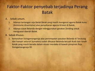 Faktor-Faktor penyebab terjadinya Perang
Batak
A. Sebab umum.
1. Adanya tantangan raja Batak Batak yang masih menganut agama Batak kuno
(Animisme dinamisme) atas penyebaran agama Kristen di Batak.
2. Adanya siasat Belanda dengan menggunakan gerakan Zending untuk
menguasai daerah Batak.
B. Sebab Khusus.
1. kemarahan Sisingamangaraja atas penempatan pasukan Belanda di Tarutung
dan hampir seluruh Sumatera sudah dikuasai Belanda kecuali Aceh dan tanah
Batak yang masih berada dalam situasi merdeka di bawah pimpinan Raja
Sisingamangaraja XII.
 