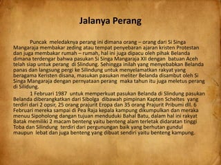 Jalanya Perang
Puncak meledaknya perang ini dimana orang – orang dari Si Singa
Mangaraja membakar zeding atau tempat penyebaran ajaran kristen Protestan
dan juga membakar rumah – rumah, hal ini juga dipacu oleh pihak Belanda
dimana terdengar bahwa pasukan Si Singa Mangaraja XII dengan batuan Aceh
telah siap untuk perang di Slindung. Sehingga inilah yang menyebabkan Belanda
panas dan langsung pergi ke Silindung untuk menyelamatkan rakyat yang
beragama Keristen disana, masukan pasukan meliter Belanda disambut oleh Si
Singa Mangaraja dengan pernyataan perang maka tahun itu juga meletus perang
di Silidung.
1 Februari 1987 untuk memperkuat pasukan Belanda di Slindung pasukan
Belanda diberangkatkan dari Sibolga dibawah pimpinan Kapten Scheltes yang
terdiri dari 2 opsir, 25 orang prajurit Eropa dan 35 orang Prajurit Pribumi dll. 6
Februari mereka sampai di Pea Raja kepala kampung dikumpulkan dan meraka
menuu Sipoholong dangan tujuan menduduki Bahal Batu, dalam hal ini rakyat
Batak memiliki 2 macam benteng yaitu benteng alam terletak didaratan tinggi
Toba dan Silindung terdiri dari pergunungan baik yang berhutan gundul
maupun lebat dan juga benteng yang dibuat sendiri yaitu benteng kampung.
 