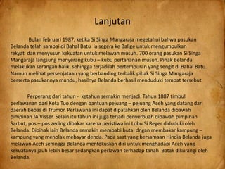 Lanjutan
Bulan februari 1987, ketika Si Singa Mangaraja megetahui bahwa pasukan
Belanda telah sampai di Bahal Batu ia segera ke Balige untuk mengumpulkan
rakyat dan menyusun kekuatan untuk melawan musuh. 700 orang pasukan Si Singa
Mangaraja langsung menyerang kubu – kubu pertahanan musuh. Pihak Belanda
melakukan serangan balik sehingga terjadilah pertempuran yang sengit di Bahal Batu.
Namun melihat persenjataan yang berbanding terbalik pihak Si Singa Mangaraja
berserta pasukannya mundu, hasilnya Belanda berhasil menduduki tempat tersebut.
Perperang dari tahun - ketahun semakin menjadi. Tahun 1887 timbul
perlawanan dari Kota Tuo dengan bantuan pejuang – pejuang Aceh yang datang dari
daerah Bebas di Trumor. Perlawana ini dapat dipatahkan oleh Belanda dibawah
pimpinan JA Visser. Selain itu tahun ini juga terjadi penyerbuah dibawah pimpinan
Sarbut, pos – pos zeding dibakar karena peristiwa ini Lobu Si Reger diduduki oleh
Belanda. Dipihak lain Belanda semakin membabi buta dngan membakar kampung –
kampung yang menolak mebayar denda. Pada saat yang bersamaan Hindia Belanda juga
melawan Aceh sehingga Belanda menfokuskan diri untuk menghadapi Aceh yang
kekuatanya jauh lebih besar sedangkan perlawan terhadap tanah Batak dikurangi oleh
Belanda.
 