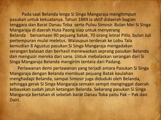 Pada saat Belanda lenga Si Singa Mangaraja menghimpun
pasukan untuk kekuatanya. Tahun 1889 ia aktif didaerah bagian
tenggara dan Barat Danau Toba serta Pulau Simosir. Bulan Mei Si Singa
Mangaraja di daerah Huta Paong siap untuk menyerang
Belanda bersamaan 90 pejuang batak, 70 orang letnal Pitlo, bulan Juli
pertempuran mulai meletus. Walaupun terdesak ke Lobu Tala
kemudian 8 Agustus pasukan Si Singa Mangaraja mengadakan
serangan balasan dan berhasil menewaskan seprang pasukan Belanda
dan mengusir mereka dari sana. Untuk mebalaskan serangan dari Si
Singa Mangaraja Belanda mengirim tentara dari Padang.
Perlawanan demi perlawanan yang terjadi antara Pasukan Si Singa
Mangaraja dengan Belanda membuat pejuang Batak kaulahan
menghadapi Belanda, sampai Simosir juga diduduki oleh Belanda,
sehingga gerak Si Singa Mangaraja semakn sempit menginggat daerah
kebayakan sudah jatuh ketangan Belanda. Sekarang pasukan Si Singa
Mangaraja bertahan di sebelah barat Danau Toba yaitu Pak – Pak dan
Dairi.
 