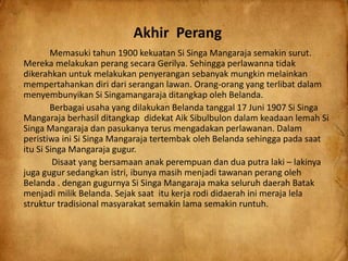 Akhir Perang
Memasuki tahun 1900 kekuatan Si Singa Mangaraja semakin surut.
Mereka melakukan perang secara Gerilya. Sehingga perlawanna tidak
dikerahkan untuk melakukan penyerangan sebanyak mungkin melainkan
mempertahankan diri dari serangan lawan. Orang-orang yang terlibat dalam
menyembunyikan Si Singamangaraja ditangkap oleh Belanda.
Berbagai usaha yang dilakukan Belanda tanggal 17 Juni 1907 Si Singa
Mangaraja berhasil ditangkap didekat Aik Sibulbulon dalam keadaan lemah Si
Singa Mangaraja dan pasukanya terus mengadakan perlawanan. Dalam
peristiwa ini Si Singa Mangaraja tertembak oleh Belanda sehingga pada saat
itu Si Singa Mangaraja gugur.
Disaat yang bersamaan anak perempuan dan dua putra laki – lakinya
juga gugur sedangkan istri, ibunya masih menjadi tawanan perang oleh
Belanda . dengan gugurnya Si Singa Mangaraja maka seluruh daerah Batak
menjadi milik Belanda. Sejak saat itu kerja rodi didaerah ini meraja lela
struktur tradisional masyarakat semakin lama semakin runtuh.
 