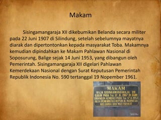 Makam
Sisingamangaraja XII dikebumikan Belanda secara militer
pada 22 Juni 1907 di Silindung, setelah sebelumnya mayatnya
diarak dan dipertontonkan kepada masyarakat Toba. Makamnya
kemudian dipindahkan ke Makam Pahlawan Nasional di
Soposurung, Balige sejak 14 Juni 1953, yang dibangun oleh
Pemerintah. Sisingamangaraja XII digelari Pahlawan
Kemerdekaan Nasional dengan Surat Keputusan Pemerintah
Republik Indonesia No. 590 tertanggal 19 Nopember 1961.
 