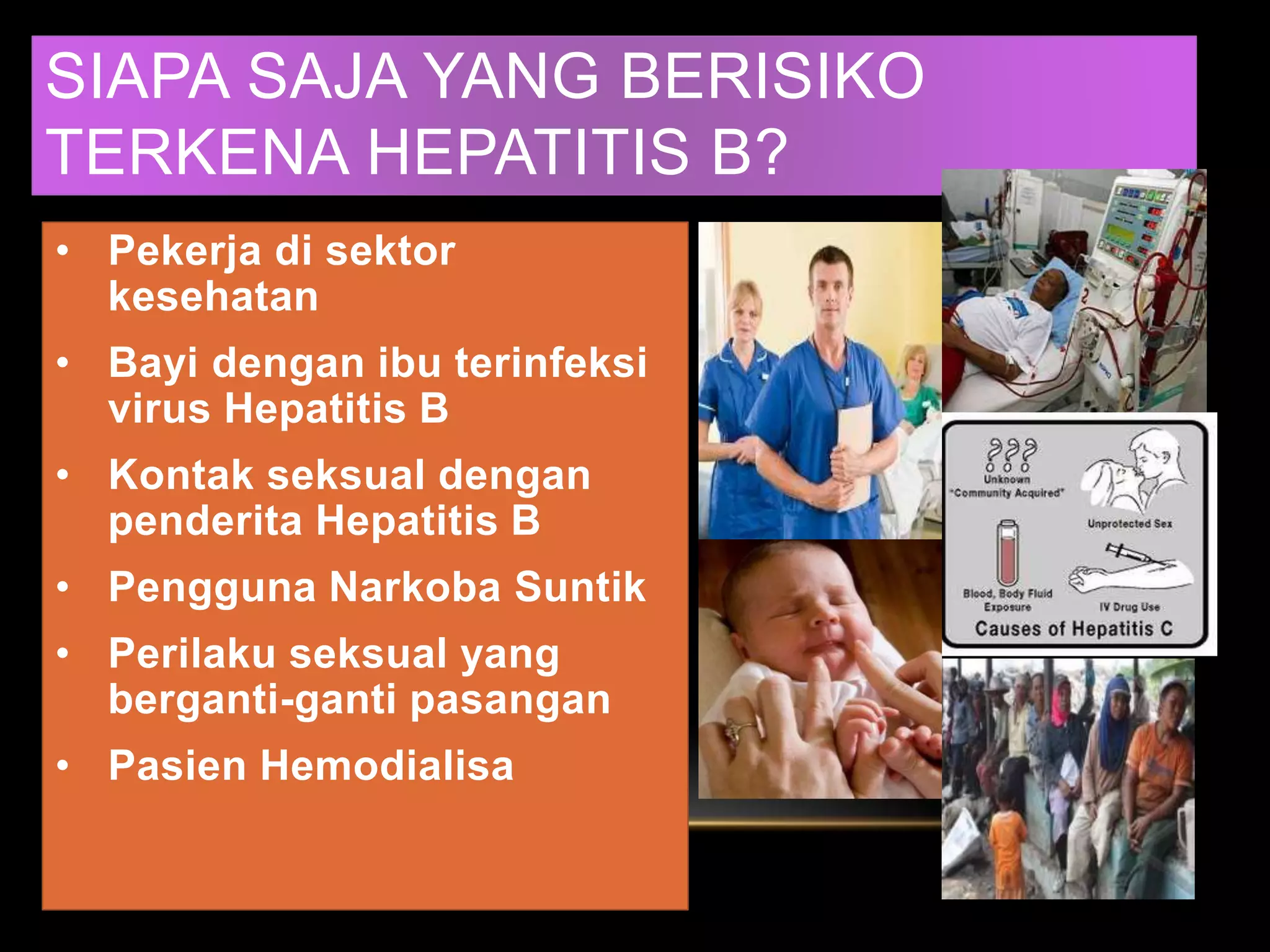 SIAPA SAJA YANG BERISIKO
TERKENA HEPATITIS B?
• Pekerja di sektor
kesehatan
• Bayi dengan ibu terinfeksi
virus Hepatitis B
• Kontak seksual dengan
penderita Hepatitis B
• Pengguna Narkoba Suntik
• Perilaku seksual yang
berganti-ganti pasangan
• Pasien Hemodialisa
 