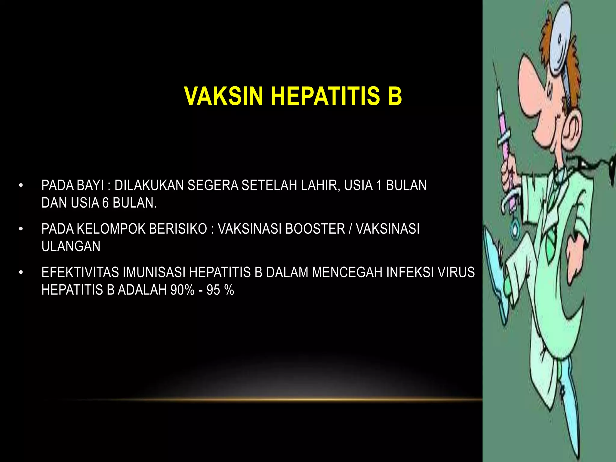 VAKSIN HEPATITIS B
• PADA BAYI : DILAKUKAN SEGERA SETELAH LAHIR, USIA 1 BULAN
DAN USIA 6 BULAN.
• PADA KELOMPOK BERISIKO : VAKSINASI BOOSTER / VAKSINASI
ULANGAN
• EFEKTIVITAS IMUNISASI HEPATITIS B DALAM MENCEGAH INFEKSI VIRUS
HEPATITIS B ADALAH 90% - 95 %
 