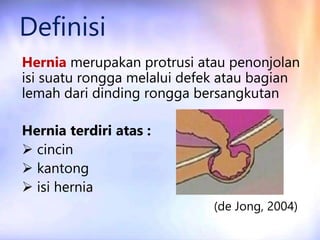 Definisi
Hernia merupakan protrusi atau penonjolan
isi suatu rongga melalui defek atau bagian
lemah dari dinding rongga bersangkutan
Hernia terdiri atas :
 cincin
 kantong
 isi hernia
(de Jong, 2004)
 