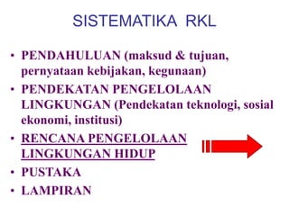 SISTEMATIKA RKL
• PENDAHULUAN (maksud & tujuan,
pernyataan kebijakan, kegunaan)
• PENDEKATAN PENGELOLAAN
LINGKUNGAN (Pendekatan teknologi, sosial
ekonomi, institusi)
• RENCANA PENGELOLAAN
LINGKUNGAN HIDUP
• PUSTAKA
• LAMPIRAN
 