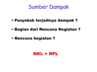 Sumber Dampak
• Penyebab terjadinya dampak ?
• Bagian dari Rencana Kegiatan ?
• Rencana kegiatan ?
RKL = RPL
 