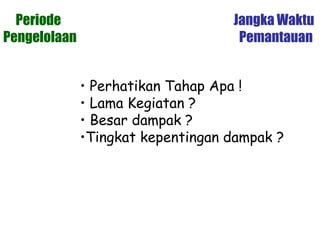 Periode Jangka Waktu
Pengelolaan Pemantauan
• Perhatikan Tahap Apa !
• Lama Kegiatan ?
• Besar dampak ?
•Tingkat kepentingan dampak ?
 