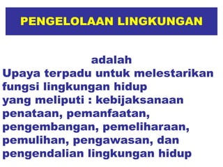 PENGELOLAAN LINGKUNGAN
adalah
Upaya terpadu untuk melestarikan
fungsi lingkungan hidup
yang meliputi : kebijaksanaan
penataan, pemanfaatan,
pengembangan, pemeliharaan,
pemulihan, pengawasan, dan
pengendalian lingkungan hidup
 