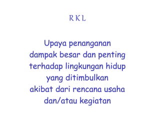 R K L
Upaya penanganan
dampak besar dan penting
terhadap lingkungan hidup
yang ditimbulkan
akibat dari rencana usaha
dan/atau kegiatan
 