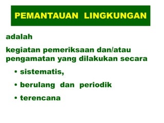 PEMANTAUAN LINGKUNGAN
adalah
kegiatan pemeriksaan dan/atau
pengamatan yang dilakukan secara
• sistematis,
• berulang dan periodik
• terencana
 