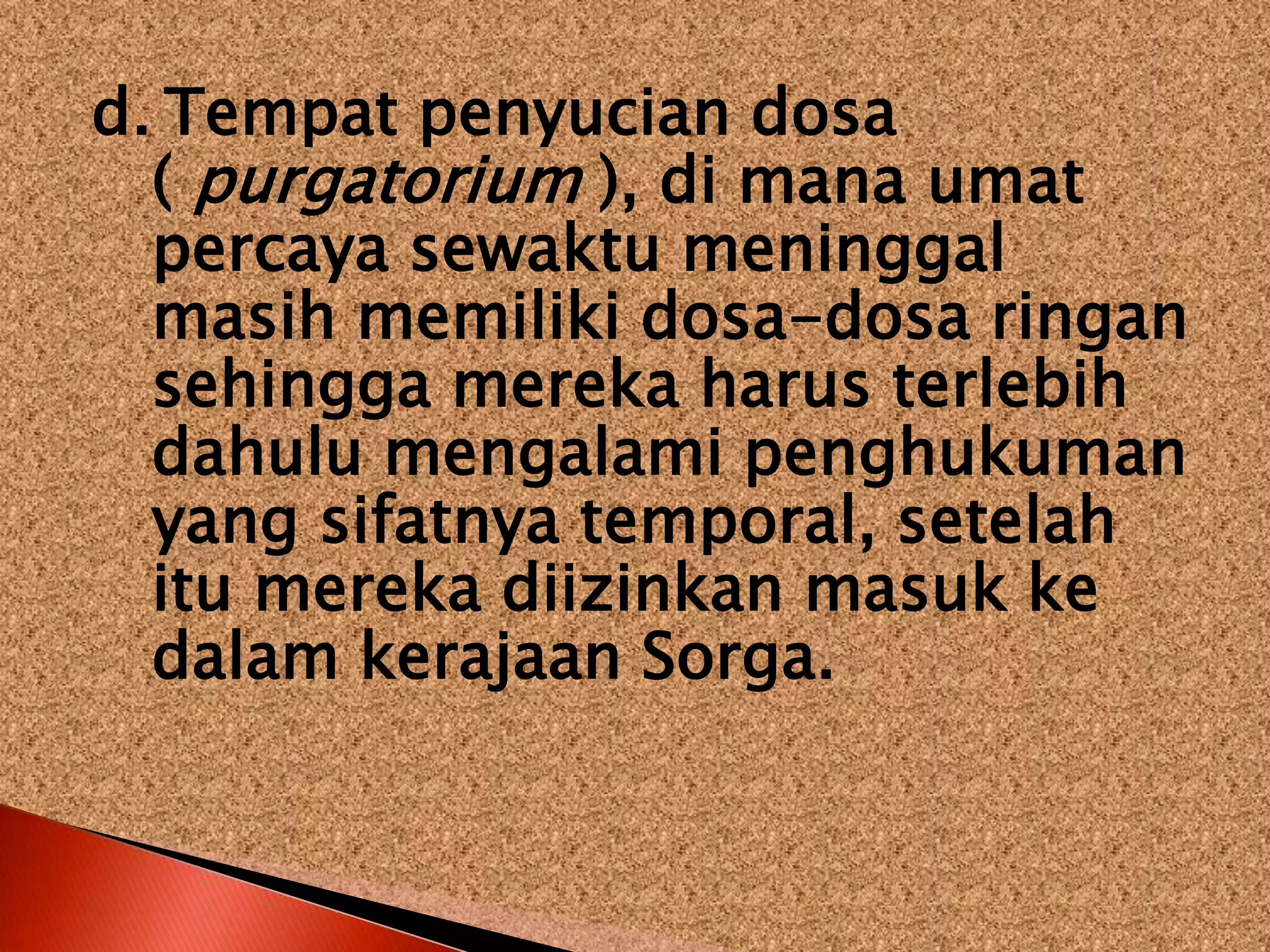 d. Tempat penyucian dosa
( purgatorium ), di mana umat
percaya sewaktu meninggal
masih memiliki dosa-dosa ringan
sehingga mereka harus terlebih
dahulu mengalami penghukuman
yang sifatnya temporal, setelah
itu mereka diizinkan masuk ke
dalam kerajaan Sorga.
 