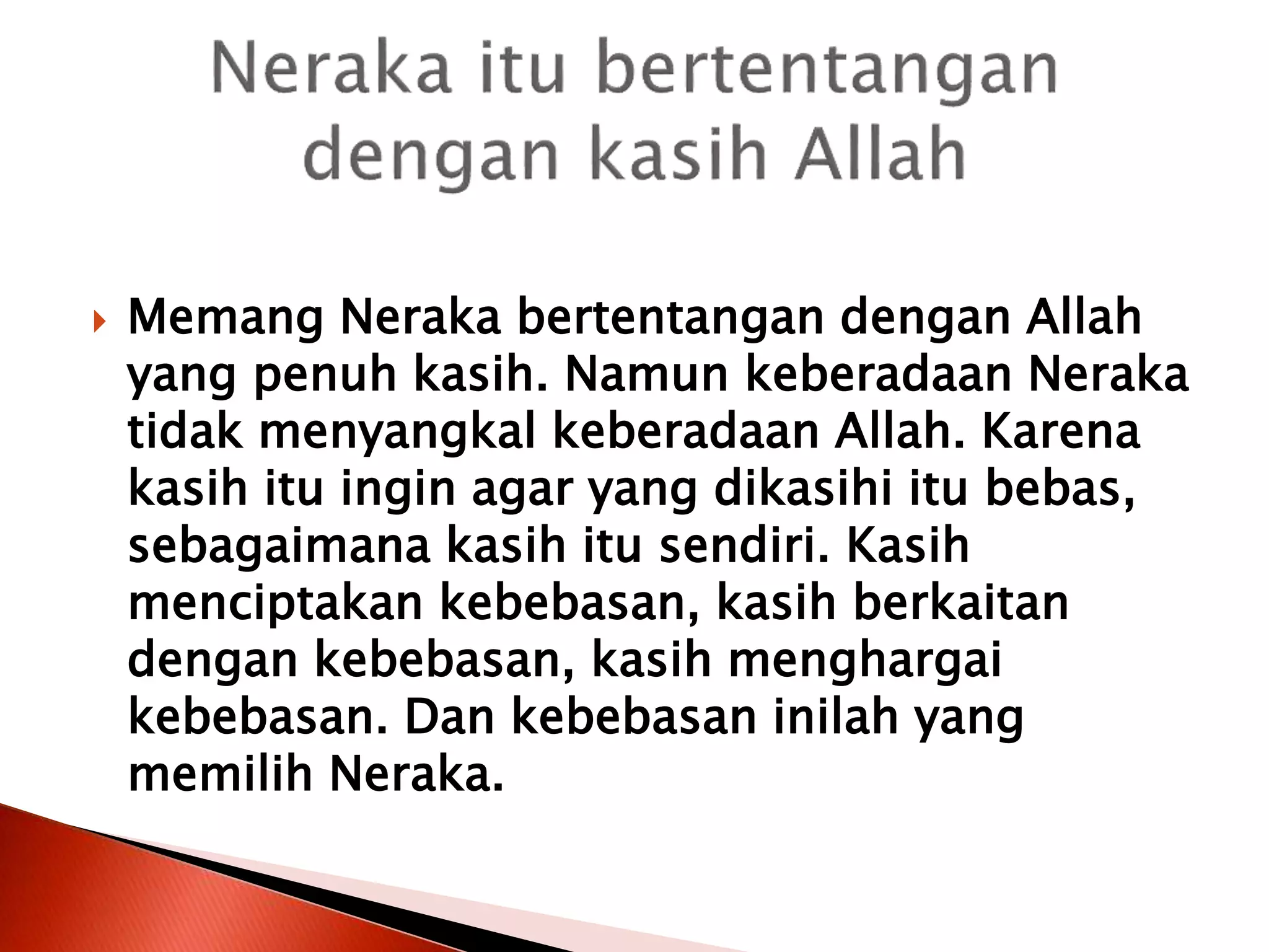  Memang Neraka bertentangan dengan Allah
yang penuh kasih. Namun keberadaan Neraka
tidak menyangkal keberadaan Allah. Karena
kasih itu ingin agar yang dikasihi itu bebas,
sebagaimana kasih itu sendiri. Kasih
menciptakan kebebasan, kasih berkaitan
dengan kebebasan, kasih menghargai
kebebasan. Dan kebebasan inilah yang
memilih Neraka.
 