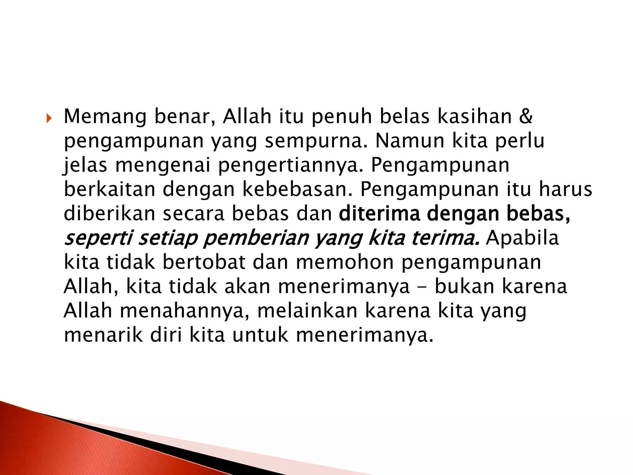  Memang benar, Allah itu penuh belas kasihan &
pengampunan yang sempurna. Namun kita perlu
jelas mengenai pengertiannya. Pengampunan
berkaitan dengan kebebasan. Pengampunan itu harus
diberikan secara bebas dan diterima dengan bebas,
seperti setiap pemberian yang kita terima. Apabila
kita tidak bertobat dan memohon pengampunan
Allah, kita tidak akan menerimanya - bukan karena
Allah menahannya, melainkan karena kita yang
menarik diri kita untuk menerimanya.
 