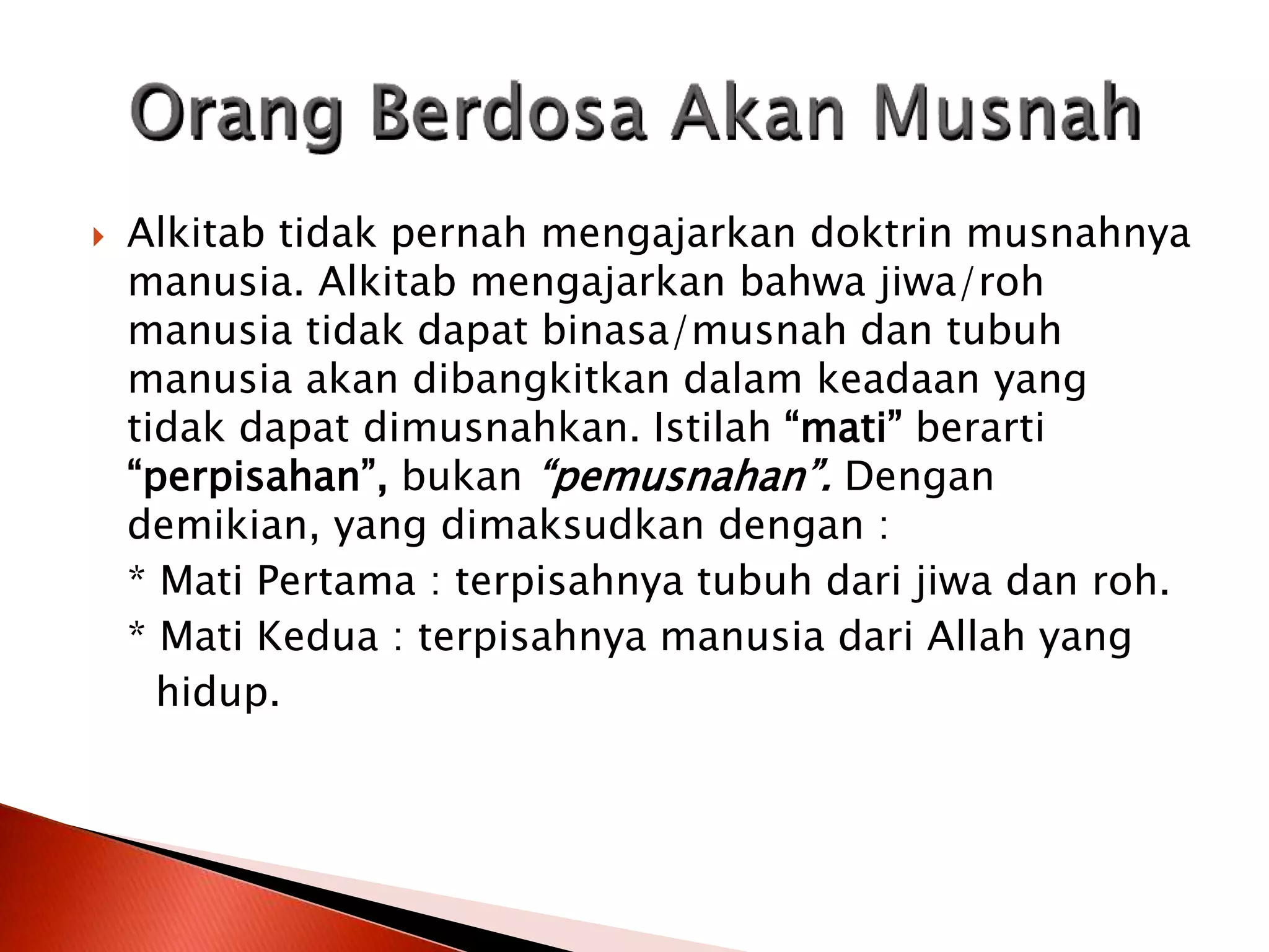  Alkitab tidak pernah mengajarkan doktrin musnahnya
manusia. Alkitab mengajarkan bahwa jiwa/roh
manusia tidak dapat binasa/musnah dan tubuh
manusia akan dibangkitkan dalam keadaan yang
tidak dapat dimusnahkan. Istilah “mati” berarti
“perpisahan”, bukan “pemusnahan”. Dengan
demikian, yang dimaksudkan dengan :
* Mati Pertama : terpisahnya tubuh dari jiwa dan roh.
* Mati Kedua : terpisahnya manusia dari Allah yang
hidup.
 