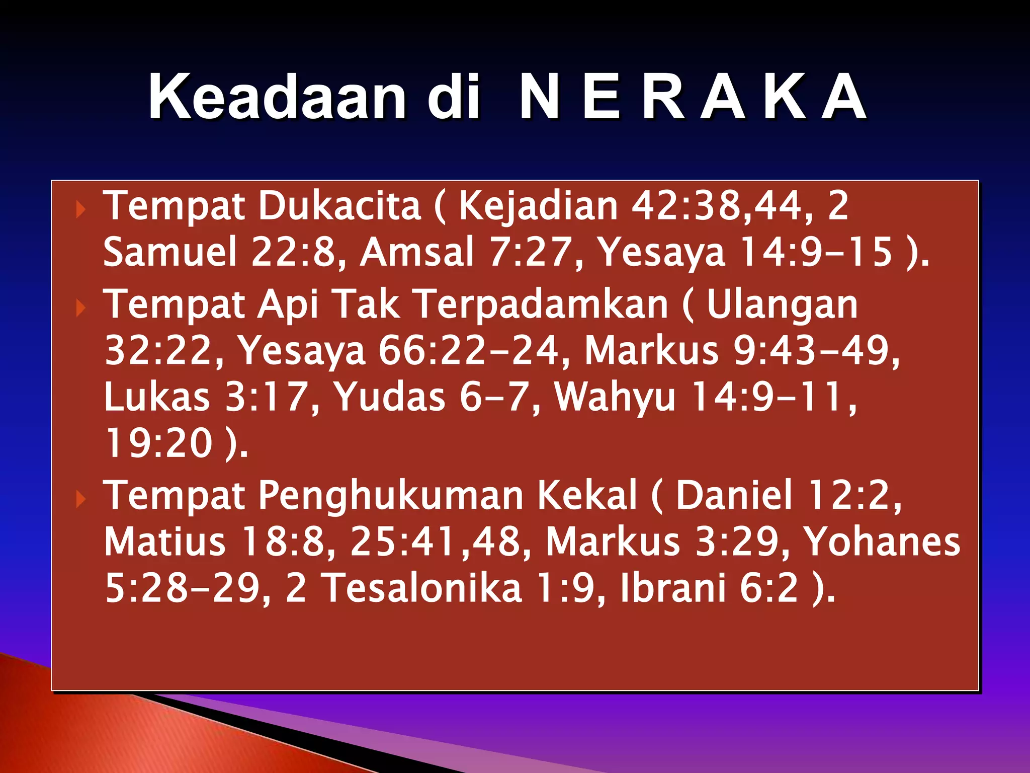  Tempat Dukacita ( Kejadian 42:38,44, 2
Samuel 22:8, Amsal 7:27, Yesaya 14:9-15 ).
 Tempat Api Tak Terpadamkan ( Ulangan
32:22, Yesaya 66:22-24, Markus 9:43-49,
Lukas 3:17, Yudas 6-7, Wahyu 14:9-11,
19:20 ).
 Tempat Penghukuman Kekal ( Daniel 12:2,
Matius 18:8, 25:41,48, Markus 3:29, Yohanes
5:28-29, 2 Tesalonika 1:9, Ibrani 6:2 ).
Keadaan di N E R A K A
 