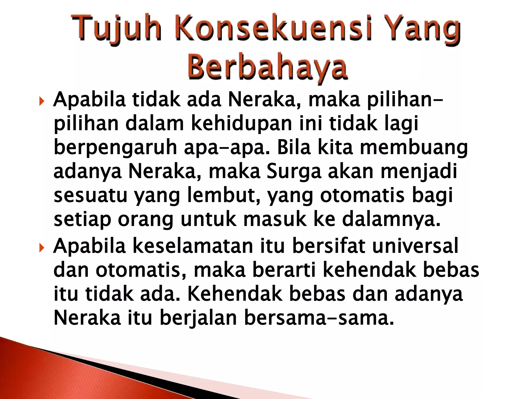  Apabila tidak ada Neraka, maka pilihan-
pilihan dalam kehidupan ini tidak lagi
berpengaruh apa-apa. Bila kita membuang
adanya Neraka, maka Surga akan menjadi
sesuatu yang lembut, yang otomatis bagi
setiap orang untuk masuk ke dalamnya.
 Apabila keselamatan itu bersifat universal
dan otomatis, maka berarti kehendak bebas
itu tidak ada. Kehendak bebas dan adanya
Neraka itu berjalan bersama-sama.
 
