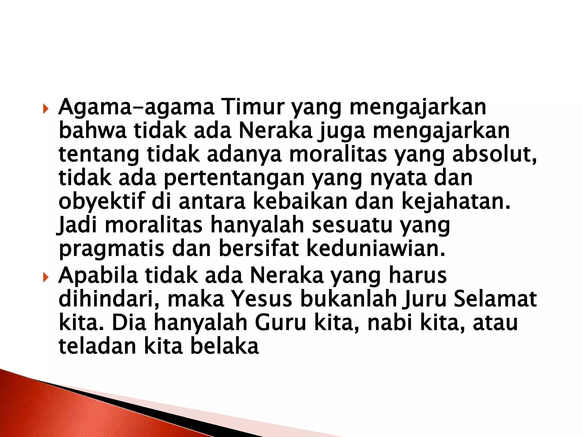  Agama-agama Timur yang mengajarkan
bahwa tidak ada Neraka juga mengajarkan
tentang tidak adanya moralitas yang absolut,
tidak ada pertentangan yang nyata dan
obyektif di antara kebaikan dan kejahatan.
Jadi moralitas hanyalah sesuatu yang
pragmatis dan bersifat keduniawian.
 Apabila tidak ada Neraka yang harus
dihindari, maka Yesus bukanlah Juru Selamat
kita. Dia hanyalah Guru kita, nabi kita, atau
teladan kita belaka
 