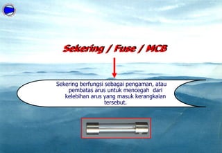 Sekering / Fuse / MCB
Sekering berfungsi sebagai pengaman, atau
pembatas arus untuk mencegah dari
kelebihan arus yang masuk kerangkaian
tersebut.
 