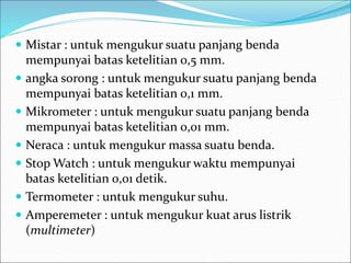  Mistar : untuk mengukur suatu panjang benda
mempunyai batas ketelitian 0,5 mm.
 angka sorong : untuk mengukur suatu panjang benda
mempunyai batas ketelitian 0,1 mm.
 Mikrometer : untuk mengukur suatu panjang benda
mempunyai batas ketelitian 0,01 mm.
 Neraca : untuk mengukur massa suatu benda.
 Stop Watch : untuk mengukur waktu mempunyai
batas ketelitian 0,01 detik.
 Termometer : untuk mengukur suhu.
 Amperemeter : untuk mengukur kuat arus listrik
(multimeter)
 