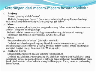 Keterangan dari macam-macam besaran pokok :
1. Panjang
Satuan panjang adalah "meter".
Definisi baru satuan "meter" "satu meter adalah jarak yang ditempuh cahaya
(dalam vakum) dalam selang waktu 1/299 792 458 sekon
2. Massa
Massa zat merupakan kuantitas yang terkandung dalam suatu zat Satuan massa
adalah "kilogram" (disingkat kg)
Definisi adalah massa sebuah kilogram standar yang disimpan di lembaga
Timbangan dan Ukuran Internasional (CGPM ke-1, 1899)
3. Waktu
Satuan waktu adalah "sekon" (disingkat s) (detik)
Definisi adalah selang waktu yang diperlukan oleh atom sesium-133 untuk
melakukan getaran sebanyak 9 192 631 770 kali dalam transisi antara dua tingkat
energi di tingkat energi dasarnya (CGPM ke-13; 1967)
4. Kuat arus listrik
Satuan kuat arus listrik adalah "ampere" (disingkat A)
Definisi adalah kuat arus tetap yang jika dialirkan melalui dua buah kawat yang
sejajar dan sangat panjang, dengan tebal yang dapat diabaikan dan diletakkan pada
jarak pisah 1 meter dalam vakum, menghasilkan gaya 2 X 10-7 newton pada setiap
meter kawat.
 