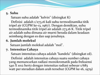 5. Suhu
Satuan suhu adalah "kelvin" (disingkat K)
Definisi adalah 1/273,16 kali suhu termodinamika titik
tripel air (CGPM ke-13, 1967). Dengan demikian, suhu
termodinamika titik tripel air adalah 273,16 K. Titik tripel
air adalah suhu dimana air murni berada dalam keadaan
seimbang dengan es dan uap jenuhnya.
6. Jumlah molekul
Satuan jumlah molekul adalah "mol".
7. Intensitas Cahaya
Satuan intensitas cahaya adalah "kandela" (disingkat cd).
Definisi adalah intensitas cahaya suatu sumber cahaya
yang memancarkan radiasi monokromatik pada frekuensi
540 X 1012 hertz dengan intensitas radiasi sebesar 1/683
watt per steradian dalam arah tersebut (CGPM ke-16, 1979)
 