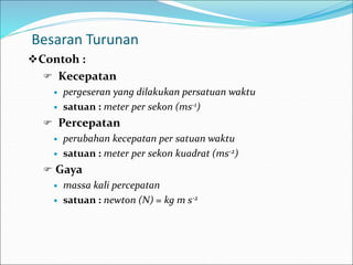 Besaran Turunan
Contoh :
 Kecepatan
 pergeseran yang dilakukan persatuan waktu
 satuan : meter per sekon (ms-1)
 Percepatan
 perubahan kecepatan per satuan waktu
 satuan : meter per sekon kuadrat (ms-2)
 Gaya
 massa kali percepatan
 satuan : newton (N) = kg m s-2
 