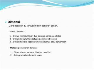 Dimensi
Cara besaran itu tersusun oleh besaran pokok.
1. Untuk membuktikan dua besaran sama atau tidak
2. Untuk menurunkan satuan dari suatu besaran
3. Untuk meneliti kebenaran suatu rumus atau persamaan
- Metode penjabaran dimensi :
1. Dimensi ruas kanan = dimensi ruas kiri
2. Setiap suku berdimensi sama
- Guna Dimensi :
 