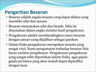 Pengertian Besaran
 Besaran adalah segala sesuatu yang dapat diukur yang
memiliki nilai dan satuan.
 Besaran menyatakan sifat dari benda. Sifat ini
dinyatakan dalam angka melalui hasil pengukuran.
 Pengukuran adalah membandingkan suatu besaran
dengan satuan yang dijadikan sebagai patokan.
 Dalam fisika pengukuran merupakan sesuatu yang
sangat vital. Suatu pengamatan terhadap besaran fisis
harus melalui pengukuran. Pengukuran-pengukuran
yang sangat teliti diperlukan dalam fisika, agar gejala-
gejala peristiwa yang akan terjadi dapat diprediksi
dengan kuat.
 