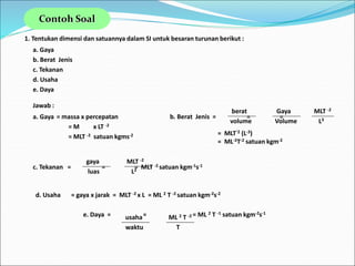 1. Tentukan dimensi dan satuannya dalam SI untuk besaran turunan berikut :
a. Gaya
b. Berat Jenis
c. Tekanan
d. Usaha
e. Daya
Jawab :
b. Berat Jenis = = =
= MLT-2 (L-3)
= ML-2T-2 satuan kgm-2
berat
volume
Gaya
Volume
MLT -2
L3
a. Gaya = massa x percepatan
= M x LT -2
= MLT -2 satuan kgms-2
c. Tekanan = = = MLT -2 satuan kgm-1s-1
gaya
luas
MLT -2
L2
d. Usaha = gaya x jarak = MLT -2 x L = ML 2 T -2 satuan kgm-2s-2
e. Daya = = = ML 2 T -1 satuan kgm-2s-1
usaha
waktu
ML 2 T -2
T
Contoh Soal
 