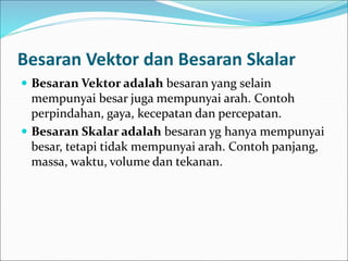 Besaran Vektor dan Besaran Skalar
 Besaran Vektor adalah besaran yang selain
mempunyai besar juga mempunyai arah. Contoh
perpindahan, gaya, kecepatan dan percepatan.
 Besaran Skalar adalah besaran yg hanya mempunyai
besar, tetapi tidak mempunyai arah. Contoh panjang,
massa, waktu, volume dan tekanan.
 