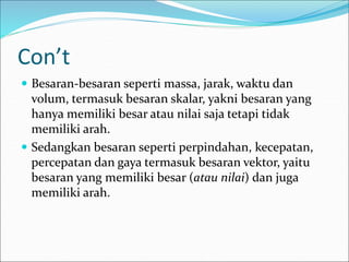 Con’t
 Besaran-besaran seperti massa, jarak, waktu dan
volum, termasuk besaran skalar, yakni besaran yang
hanya memiliki besar atau nilai saja tetapi tidak
memiliki arah.
 Sedangkan besaran seperti perpindahan, kecepatan,
percepatan dan gaya termasuk besaran vektor, yaitu
besaran yang memiliki besar (atau nilai) dan juga
memiliki arah.
 