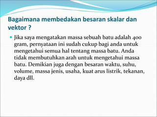 Bagaimana membedakan besaran skalar dan
vektor ?
 Jika saya mengatakan massa sebuah batu adalah 400
gram, pernyataan ini sudah cukup bagi anda untuk
mengetahui semua hal tentang massa batu. Anda
tidak membutuhkan arah untuk mengetahui massa
batu. Demikian juga dengan besaran waktu, suhu,
volume, massa jenis, usaha, kuat arus listrik, tekanan,
daya dll.
 
