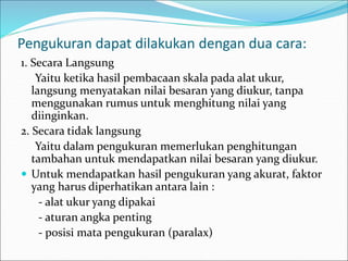 Pengukuran dapat dilakukan dengan dua cara:
1. Secara Langsung
Yaitu ketika hasil pembacaan skala pada alat ukur,
langsung menyatakan nilai besaran yang diukur, tanpa
menggunakan rumus untuk menghitung nilai yang
diinginkan.
2. Secara tidak langsung
Yaitu dalam pengukuran memerlukan penghitungan
tambahan untuk mendapatkan nilai besaran yang diukur.
 Untuk mendapatkan hasil pengukuran yang akurat, faktor
yang harus diperhatikan antara lain :
- alat ukur yang dipakai
- aturan angka penting
- posisi mata pengukuran (paralax)
 