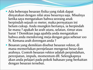  Ada beberapa besaran fisika yang tidak dapat
dinyatakan dengan nilai atau besarnya saja. Misalnya
ketika saya mengatakan bahwa seorang anak
berpindah sejauh 10 meter, maka pernyataan ini
belum cukup. Anda mungkin bertanya, ia berpindah
ke mana ? apakah ke arah utara, selatan, timur atau
barat ? Demikian juga apabila anda mengatakan
bahwa anda mendorong meja dengan gaya sebesar 100
N. Kemana arah dorongan anda ?
 Besaran yang demikian disebut besaran vektor, di
mana memerlukan pernjelasan mengenai besar dan
arahnya. Contoh besaran vektor adalah perpindahan,
percepatan, impuls, momentum dll. Selengkapnya
akan anda pelajari pada pokok bahasan yang berkaitan
dengan besaran tersebut.
 