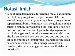 Notasi Ilmiah
 Pengukuran dalam fisika terbentang mulai dari ukuran
partikel yang sangat kecil, seperti massa elektron,
sampai dengan ukuran yang sangat besar, sangat besar,
seperti massa bumi. Penulisan hasil pengukuran benda
sangat besar, misalnya massa bumi kira-kira 6 000 000
000 000 000 000 000 000 kg atau hasil pengukuran
partikel sangat kecil, misalnya massa sebuah elektron
kira-kira 0,000 000 000 000 000 000 000 000 000 000
911 kg memerlukan tempat yang lebar dan sering salah
dalam penulisannya. Untuk mengatasi masalah
tersebut, kita dapat menggunakan notasi ilmiah atau
notasi baku.
 