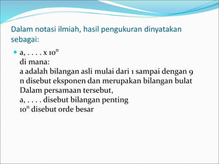 Dalam notasi ilmiah, hasil pengukuran dinyatakan
sebagai:
 a, . . . . x 10n
di mana:
a adalah bilangan asli mulai dari 1 sampai dengan 9
n disebut eksponen dan merupakan bilangan bulat
Dalam persamaan tersebut,
a, . . . . disebut bilangan penting
10n
disebut orde besar
 