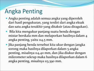 Angka Penting
 Angka penting adalah semua angka yang diperoleh
dari hasil pengukuran, yang terdiri dari angka eksak
dan satu angka terakhir yang ditaksir (atau diragukan).
 Bila kita mengukur panjang suatu benda dengan
mistar berskala mm dan melaporkan hasilnya dalam 4
angka penting, yaitu 114,5 mm.
 Jika panjang benda tersebut kita ukur dengan jangka
sorong maka hasilnya dilaporkan dalam 5 angka
penting, misalnya 114,40 mm, dan jika diukur dengan
mikrometer sekrup maka hasilnya dilaporkan dalam 6
angka penting, misalnya 113,390 mm.
 