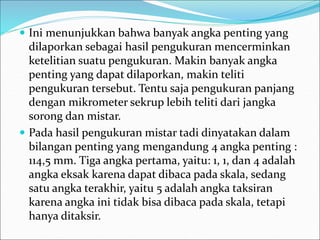  Ini menunjukkan bahwa banyak angka penting yang
dilaporkan sebagai hasil pengukuran mencerminkan
ketelitian suatu pengukuran. Makin banyak angka
penting yang dapat dilaporkan, makin teliti
pengukuran tersebut. Tentu saja pengukuran panjang
dengan mikrometer sekrup lebih teliti dari jangka
sorong dan mistar.
 Pada hasil pengukuran mistar tadi dinyatakan dalam
bilangan penting yang mengandung 4 angka penting :
114,5 mm. Tiga angka pertama, yaitu: 1, 1, dan 4 adalah
angka eksak karena dapat dibaca pada skala, sedang
satu angka terakhir, yaitu 5 adalah angka taksiran
karena angka ini tidak bisa dibaca pada skala, tetapi
hanya ditaksir.
 