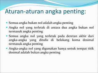 Aturan-aturan angka penting:
 Semua angka bukan nol adalah angka penting
 Angka nol yang terletak di antara dua angka bukan nol
termasuk angka penting
 Semua angka nol yang terletak pada deretan akhir dari
angka-angka yang ditulis di belakang koma desimal
termasuk angka penting
 Angka-angka nol yang digunakan hanya untuk tempat titik
desimal adalah bukan angka penting
 