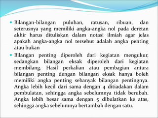  Bilangan-bilangan puluhan, ratusan, ribuan, dan
seterusnya yang memiliki angka-angka nol pada deretan
akhir harus dituliskan dalam notasi ilmiah agar jelas
apakah angka-angka nol tersebut adalah angka penting
atau bukan
 Bilangan penting diperoleh dari kegiatan mengukur,
sedangkan bilangan eksak diperoleh dari kegiatan
membilang. Hasil perkalian atau pembagian antara
bilangan penting dengan bilangan eksak hanya boleh
memiliki angka penting sebanyak bilangan pentingnya.
Angka lebih kecil dari sama dengan 4 ditiadakan dalam
pembulatan, sehingga angka sebelumnya tidak berubah.
Angka lebih besar sama dengan 5 dibulatkan ke atas,
sehingga angka sebelumnya bertambah dengan satu.
 