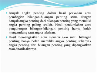  Banyak angka penting dalam hasil perkalian atau
pembagian bilangan-bilangan penting sama dengan
banyak angka penting dari bilangan penting yang memiliki
angka penting paling sedikit. Hasil penjumlahan atau
pengurangan bilangan-bilangan penting hanya boleh
mengandung satu angka taksiran.
 Hasil memangkatkan atau menarik akar suatu bilangan
penting hanya boleh memiliki angka penting sebanyak
angka penting dari bilangan penting yang dipangkatkan
atau ditarik akarnya.
 