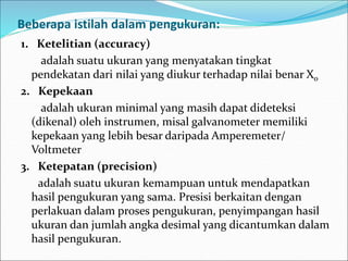 Beberapa istilah dalam pengukuran:
1. Ketelitian (accuracy)
adalah suatu ukuran yang menyatakan tingkat
pendekatan dari nilai yang diukur terhadap nilai benar X0
2. Kepekaan
adalah ukuran minimal yang masih dapat dideteksi
(dikenal) oleh instrumen, misal galvanometer memiliki
kepekaan yang lebih besar daripada Amperemeter/
Voltmeter
3. Ketepatan (precision)
adalah suatu ukuran kemampuan untuk mendapatkan
hasil pengukuran yang sama. Presisi berkaitan dengan
perlakuan dalam proses pengukuran, penyimpangan hasil
ukuran dan jumlah angka desimal yang dicantumkan dalam
hasil pengukuran.
 
