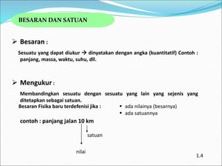 BESARAN DAN SATUAN
 Besaran :
Sesuatu yang dapat diukur  dinyatakan dengan angka (kuantitatif) Contoh :
panjang, massa, waktu, suhu, dll.
 Mengukur :
Membandingkan sesuatu dengan sesuatu yang lain yang sejenis yang
ditetapkan sebagai satuan.
contoh : panjang jalan 10 km
Besaran Fisika baru terdefenisi jika :  ada nilainya (besarnya)
 ada satuannya
nilai
satuan
1.4
 