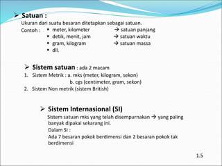  Satuan :
Ukuran dari suatu besaran ditetapkan sebagai satuan.
Contoh :
 Sistem satuan : ada 2 macam
1. Sistem Metrik : a. mks (meter, kilogram, sekon)
b. cgs (centimeter, gram, sekon)
2. Sistem Non metrik (sistem British)
 Sistem Internasional (SI)
Sistem satuan mks yang telah disempurnakan  yang paling
banyak dipakai sekarang ini.
Dalam SI :
Ada 7 besaran pokok berdimensi dan 2 besaran pokok tak
berdimensi
 meter, kilometer  satuan panjang
 detik, menit, jam  satuan waktu
 gram, kilogram  satuan massa
 dll.
1.5
 