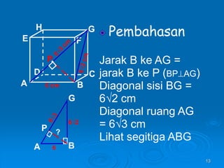 13
Pembahasan
Jarak B ke AG =
jarak B ke P (BPAG)
Diagonal sisi BG =
6√2 cm
Diagonal ruang AG
= 6√3 cm
Lihat segitiga ABG
A B
C
D
H
E F
G
6 cm
P
A B
G
P
6
6√2
?
 