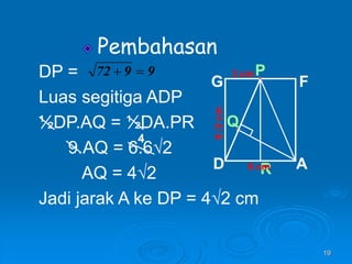 19
Pembahasan
Q
6√2
cm
R
P
A
D
G F
6 cm
3 cm
DP =
Luas segitiga ADP
½DP.AQ = ½DA.PR
9.AQ = 6.6√2
AQ = 4√2
Jadi jarak A ke DP = 4√2 cm
9
9
72 

4
 